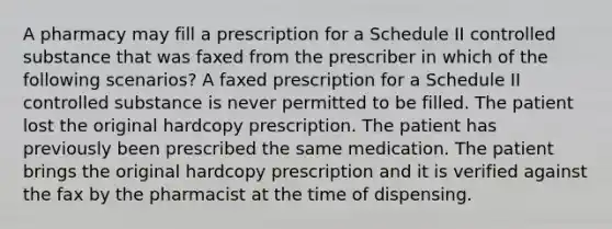 A pharmacy may fill a prescription for a Schedule II controlled substance that was faxed from the prescriber in which of the following scenarios? A faxed prescription for a Schedule II controlled substance is never permitted to be filled. The patient lost the original hardcopy prescription. The patient has previously been prescribed the same medication. The patient brings the original hardcopy prescription and it is verified against the fax by the pharmacist at the time of dispensing.