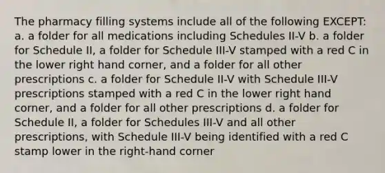 The pharmacy filling systems include all of the following EXCEPT: a. a folder for all medications including Schedules II-V b. a folder for Schedule II, a folder for Schedule III-V stamped with a red C in the lower right hand corner, and a folder for all other prescriptions c. a folder for Schedule II-V with Schedule III-V prescriptions stamped with a red C in the lower right hand corner, and a folder for all other prescriptions d. a folder for Schedule II, a folder for Schedules III-V and all other prescriptions, with Schedule III-V being identified with a red C stamp lower in the right-hand corner