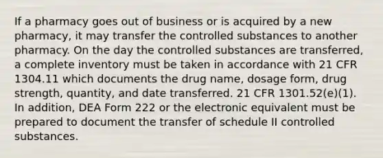 If a pharmacy goes out of business or is acquired by a new pharmacy, it may transfer the controlled substances to another pharmacy. On the day the controlled substances are transferred, a complete inventory must be taken in accordance with 21 CFR 1304.11 which documents the drug name, dosage form, drug strength, quantity, and date transferred. 21 CFR 1301.52(e)(1). In addition, DEA Form 222 or the electronic equivalent must be prepared to document the transfer of schedule II controlled substances.