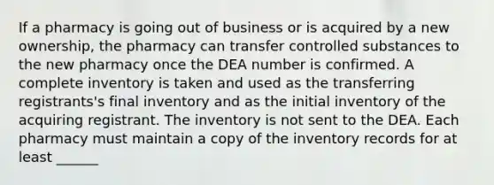 If a pharmacy is going out of business or is acquired by a new ownership, the pharmacy can transfer controlled substances to the new pharmacy once the DEA number is confirmed. A complete inventory is taken and used as the transferring registrants's final inventory and as the initial inventory of the acquiring registrant. The inventory is not sent to the DEA. Each pharmacy must maintain a copy of the inventory records for at least ______