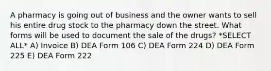 A pharmacy is going out of business and the owner wants to sell his entire drug stock to the pharmacy down the street. What forms will be used to document the sale of the drugs? *SELECT ALL* A) Invoice B) DEA Form 106 C) DEA Form 224 D) DEA Form 225 E) DEA Form 222