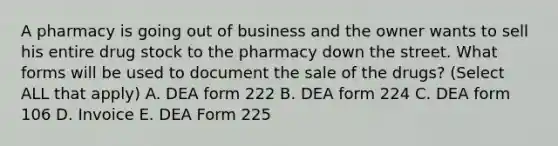 A pharmacy is going out of business and the owner wants to sell his entire drug stock to the pharmacy down the street. What forms will be used to document the sale of the drugs? (Select ALL that apply) A. DEA form 222 B. DEA form 224 C. DEA form 106 D. Invoice E. DEA Form 225