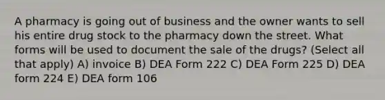 A pharmacy is going out of business and the owner wants to sell his entire drug stock to the pharmacy down the street. What forms will be used to document the sale of the drugs? (Select all that apply) A) invoice B) DEA Form 222 C) DEA Form 225 D) DEA form 224 E) DEA form 106