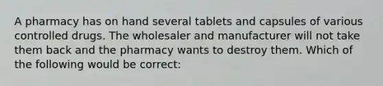 A pharmacy has on hand several tablets and capsules of various controlled drugs. The wholesaler and manufacturer will not take them back and the pharmacy wants to destroy them. Which of the following would be correct: