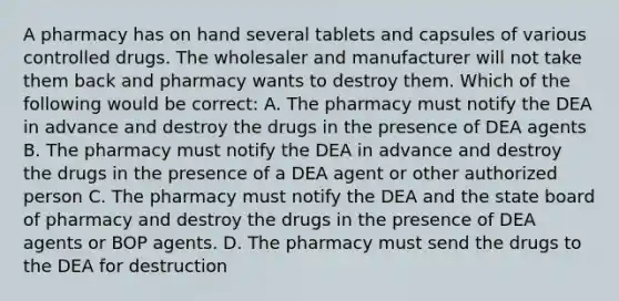 A pharmacy has on hand several tablets and capsules of various controlled drugs. The wholesaler and manufacturer will not take them back and pharmacy wants to destroy them. Which of the following would be correct: A. The pharmacy must notify the DEA in advance and destroy the drugs in the presence of DEA agents B. The pharmacy must notify the DEA in advance and destroy the drugs in the presence of a DEA agent or other authorized person C. The pharmacy must notify the DEA and the state board of pharmacy and destroy the drugs in the presence of DEA agents or BOP agents. D. The pharmacy must send the drugs to the DEA for destruction