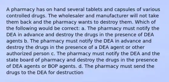 A pharmacy has on hand several tablets and capsules of various controlled drugs. The wholesaler and manufacturer will not take them back and the pharmacy wants to destroy them. Which of the following would be correct: a. The pharmacy must notify the DEA in advance and destroy the drugs in the presence of DEA agents b. The pharmacy must notify the DEA in advance and destroy the drugs in the presence of a DEA agent or other authorized person c. The pharmacy must notify the DEA and the state board of pharmacy and destroy the drugs in the presence of DEA agents or BOP agents. d. The pharmacy must send the drugs to the DEA for destruction