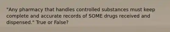 "Any pharmacy that handles controlled substances must keep complete and accurate records of SOME drugs received and dispensed." True or False?