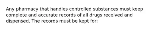 Any pharmacy that handles controlled substances must keep complete and accurate records of all drugs received and dispensed. The records must be kept for: