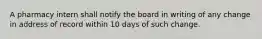 A pharmacy intern shall notify the board in writing of any change in address of record within 10 days of such change.