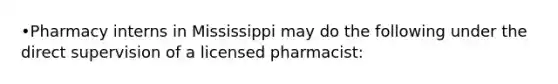 •Pharmacy interns in Mississippi may do the following under the direct supervision of a licensed pharmacist: