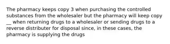 The pharmacy keeps copy 3 when purchasing the controlled substances from the wholesaler but the pharmacy will keep copy __ when returning drugs to a wholesaler or sending drugs to a reverse distributer for disposal since, in these cases, the pharmacy is supplying the drugs