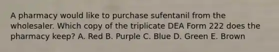 A pharmacy would like to purchase sufentanil from the wholesaler. Which copy of the triplicate DEA Form 222 does the pharmacy keep? A. Red B. Purple C. Blue D. Green E. Brown