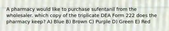 A pharmacy would like to purchase sufentanil from the wholesaler. which copy of the triplicate DEA Form 222 does the pharmacy keep? A) Blue B) Brown C) Purple D) Green E) Red