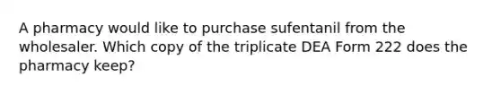 A pharmacy would like to purchase sufentanil from the wholesaler. Which copy of the triplicate DEA Form 222 does the pharmacy keep?