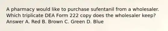 A pharmacy would like to purchase sufentanil from a wholesaler. Which triplicate DEA Form 222 copy does the wholesaler keep? Answer A. Red B. Brown C. Green D. Blue