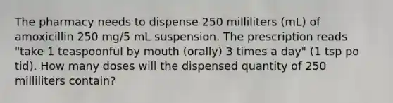 The pharmacy needs to dispense 250 milliliters (mL) of amoxicillin 250 mg/5 mL suspension. The prescription reads "take 1 teaspoonful by mouth (orally) 3 times a day" (1 tsp po tid). How many doses will the dispensed quantity of 250 milliliters contain?