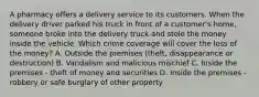 A pharmacy offers a delivery service to its customers. When the delivery driver parked his truck in front of a customer's home, someone broke into the delivery truck and stole the money inside the vehicle. Which crime coverage will cover the loss of the money? A. Outside the premises (theft, disappearance or destruction) B. Vandalism and malicious mischief C. Inside the premises - theft of money and securities D. Inside the premises - robbery or safe burglary of other property