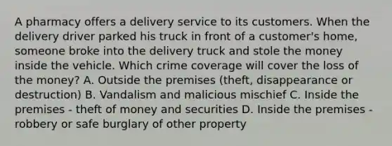 A pharmacy offers a delivery service to its customers. When the delivery driver parked his truck in front of a customer's home, someone broke into the delivery truck and stole the money inside the vehicle. Which crime coverage will cover the loss of the money? A. Outside the premises (theft, disappearance or destruction) B. Vandalism and malicious mischief C. Inside the premises - theft of money and securities D. Inside the premises - robbery or safe burglary of other property