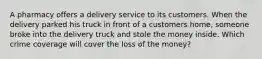 A pharmacy offers a delivery service to its customers. When the delivery parked his truck in front of a customers home, someone broke into the delivery truck and stole the money inside. Which crime coverage will cover the loss of the money?