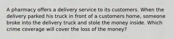 A pharmacy offers a delivery service to its customers. When the delivery parked his truck in front of a customers home, someone broke into the delivery truck and stole the money inside. Which crime coverage will cover the loss of the money?