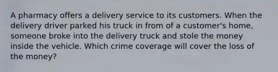 A pharmacy offers a delivery service to its customers. When the delivery driver parked his truck in from of a customer's home, someone broke into the delivery truck and stole the money inside the vehicle. Which crime coverage will cover the loss of the money?