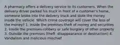 A pharmacy offers a delivery service to its customers. When the delivery driver parked his truck in front of a customer's home, someone broke into the delivery truck and stole the money inside the vehicle. Which crime coverage will cover the loss of the money? 1. Inside the premises-theft of money and securities 2. Inside the premises-robbery or safe burglary of other property 3. Outside the premises (theft, disappearance or destruction) 4. Vandalism and malicious mischief