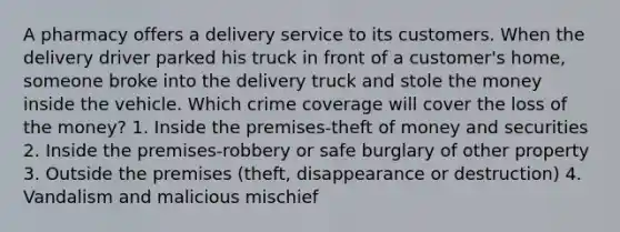 A pharmacy offers a delivery service to its customers. When the delivery driver parked his truck in front of a customer's home, someone broke into the delivery truck and stole the money inside the vehicle. Which crime coverage will cover the loss of the money? 1. Inside the premises-theft of money and securities 2. Inside the premises-robbery or safe burglary of other property 3. Outside the premises (theft, disappearance or destruction) 4. Vandalism and malicious mischief