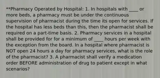 **Pharmacy Operated by Hospital: 1. In hospitals with ____ or more beds, a pharmacy must be under the continuous supervision of pharmacist during the time its open for services. If the hospital has less beds than this, then the pharmacist shall be required on a part-time basis. 2. Pharmacy services in a hospital shall be provided for for a minimum of ____ hours per week with the exception from the board. In a hospital where pharmacist is NOT open 24 hours a day for pharmacy services, what is the role of the pharmacist? 3. A pharmacist shall verify a medication order BEFORE administration of drug to patient except in what scenarios?