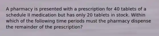 A pharmacy is presented with a prescription for 40 tablets of a schedule II medication but has only 20 tablets in stock. Within which of the following time periods must the pharmacy dispense the remainder of the prescription?