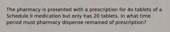 The pharmacy is presented with a prescription for 4o tablets of a Schedule II medication but only has 20 tablets. In what time period must pharmacy dispense remained of prescription?