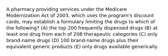 A pharmacy providing services under the Medicare Modernization Act of 2003, which uses the program's discount cards, may establish a formulary limiting the drugs to which of the following? (A) the top 200 frequently dispensed drugs (B) at least one drug from each of 208 therapeutic categories (C) only brand-name drugs (D) 100 brand-name drugs plus their equivalent generic products (E) only drugs available generically