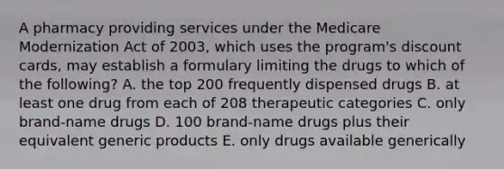 A pharmacy providing services under the Medicare Modernization Act of 2003, which uses the program's discount cards, may establish a formulary limiting the drugs to which of the following? A. the top 200 frequently dispensed drugs B. at least one drug from each of 208 therapeutic categories C. only brand-name drugs D. 100 brand-name drugs plus their equivalent generic products E. only drugs available generically