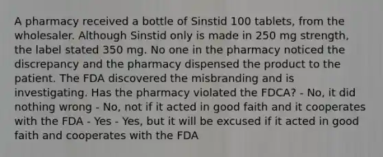 A pharmacy received a bottle of Sinstid 100 tablets, from the wholesaler. Although Sinstid only is made in 250 mg strength, the label stated 350 mg. No one in the pharmacy noticed the discrepancy and the pharmacy dispensed the product to the patient. The FDA discovered the misbranding and is investigating. Has the pharmacy violated the FDCA? - No, it did nothing wrong - No, not if it acted in good faith and it cooperates with the FDA - Yes - Yes, but it will be excused if it acted in good faith and cooperates with the FDA