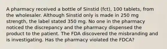 A pharmacy received a bottle of Sinstid (fct), 100 tablets, from the wholesaler. Although Sinstid only is made in 250 mg strength, the label stated 350 mg. No one in the pharmacy noticed the discrepancy and the pharmacy dispensed the product to the patient. The FDA discovered the misbranding and is investigating. Has the pharmacy violated the FDCA?