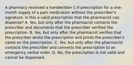 A pharmacy received a handwritten C-II prescription for a one-month supply of a pain medication without the prescriber's signature. Is this a valid prescription that the pharmacist can dispense? A. Yes, but only after the pharmacist contacts the prescriber and documents that the prescriber verified the prescription. B. Yes, but only after the pharmacist verifies that the prescriber wrote the prescription and prints the prescriber's name on the prescription. C. Yes, but only after the pharmacist contacts the prescriber and converts the prescription to an emergency verbal order. D. No, the prescription is not valid and cannot be dispensed.