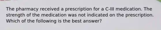 The pharmacy received a prescription for a C-III medication. The strength of the medication was not indicated on the prescription. Which of the following is the best answer?