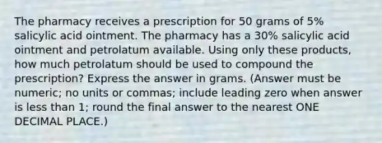 The pharmacy receives a prescription for 50 grams of 5% salicylic acid ointment. The pharmacy has a 30% salicylic acid ointment and petrolatum available. Using only these products, how much petrolatum should be used to compound the prescription? Express the answer in grams. (Answer must be numeric; no units or commas; include leading zero when answer is less than 1; round the final answer to the nearest ONE DECIMAL PLACE.)