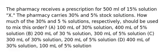 The pharmacy receives a prescription for 500 ml of 15% solution "X." The pharmacy carries 30% and 5% stock solutions. How much of the 30% and 5 % solutions, respectively, should be used to mix this order? (A) 100 mL of 30% solution, 400 mL of 5% solution (B) 200 mL of 30 % solution, 300 mL of 5% solution (C) 300 mL of 30% solution, 200 mL of 5% solution (D) 400 mL of 30% solution, 100 mL of 5% solution