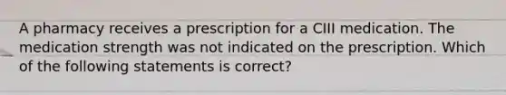 A pharmacy receives a prescription for a CIII medication. The medication strength was not indicated on the prescription. Which of the following statements is correct?