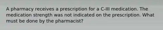 A pharmacy receives a prescription for a C-III medication. The medication strength was not indicated on the prescription. What must be done by the pharmacist?