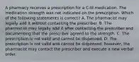 A pharmacy receives a prescription for a C-III medication. The medication strength was not indicated on the prescription. Which of the following statements is correct? A. The pharmacist may legally add it without contacting the prescriber. B. The pharmacist may legally add it after contacting the prescriber and documenting that the prescriber agreed to the strength. C. The prescription is not valid and cannot be dispensed. D. The prescription is not valid and cannot be dispensed; however, the pharmacist may contact the prescriber and execute a new verbal order.