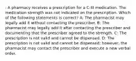 : A pharmacy receives a prescription for a C-III medication. The medication strength was not indicated on the prescription. Which of the following statements is correct? A: The pharmacist may legally add it without contacting the prescriber. B: The pharmacist may legally add it after contacting the prescriber and documenting that the prescriber agreed to the strength. C: The prescription is not valid and cannot be dispensed. D: The prescription is not valid and cannot be dispensed; however, the pharmacist may contact the prescriber and execute a new verbal order.