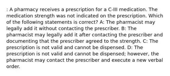 : A pharmacy receives a prescription for a C-III medication. The medication strength was not indicated on the prescription. Which of the following statements is correct? A: The pharmacist may legally add it without contacting the prescriber. B: The pharmacist may legally add it after contacting the prescriber and documenting that the prescriber agreed to the strength. C: The prescription is not valid and cannot be dispensed. D: The prescription is not valid and cannot be dispensed; however, the pharmacist may contact the prescriber and execute a new verbal order.