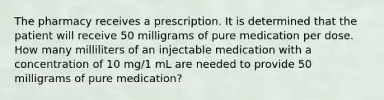 The pharmacy receives a prescription. It is determined that the patient will receive 50 milligrams of pure medication per dose. How many milliliters of an injectable medication with a concentration of 10 mg/1 mL are needed to provide 50 milligrams of pure medication?