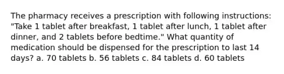 The pharmacy receives a prescription with following instructions: "Take 1 tablet after breakfast, 1 tablet after lunch, 1 tablet after dinner, and 2 tablets before bedtime." What quantity of medication should be dispensed for the prescription to last 14 days? a. 70 tablets b. 56 tablets c. 84 tablets d. 60 tablets