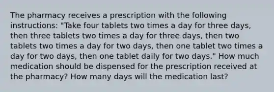 The pharmacy receives a prescription with the following instructions: "Take four tablets two times a day for three days, then three tablets two times a day for three days, then two tablets two times a day for two days, then one tablet two times a day for two days, then one tablet daily for two days." How much medication should be dispensed for the prescription received at the pharmacy? How many days will the medication last?