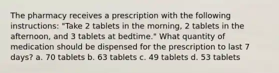 The pharmacy receives a prescription with the following instructions: "Take 2 tablets in the morning, 2 tablets in the afternoon, and 3 tablets at bedtime." What quantity of medication should be dispensed for the prescription to last 7 days? a. 70 tablets b. 63 tablets c. 49 tablets d. 53 tablets