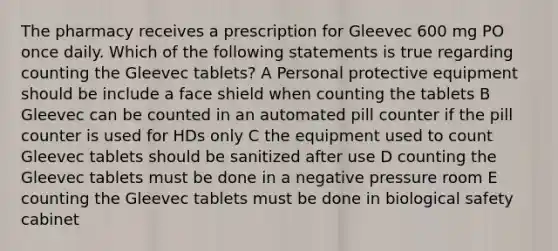 The pharmacy receives a prescription for Gleevec 600 mg PO once daily. Which of the following statements is true regarding counting the Gleevec tablets? A Personal protective equipment should be include a face shield when counting the tablets B Gleevec can be counted in an automated pill counter if the pill counter is used for HDs only C the equipment used to count Gleevec tablets should be sanitized after use D counting the Gleevec tablets must be done in a negative pressure room E counting the Gleevec tablets must be done in biological safety cabinet