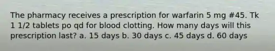 The pharmacy receives a prescription for warfarin 5 mg #45. Tk 1 1/2 tablets po qd for blood clotting. How many days will this prescription last? a. 15 days b. 30 days c. 45 days d. 60 days