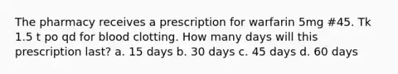 The pharmacy receives a prescription for warfarin 5mg #45. Tk 1.5 t po qd for blood clotting. How many days will this prescription last? a. 15 days b. 30 days c. 45 days d. 60 days